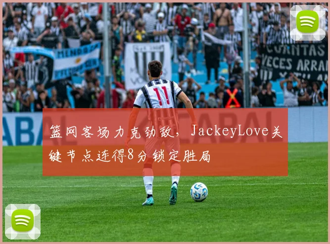 篮网客场力克劲敌,JackeyLove关键节点连得8分锁定胜局